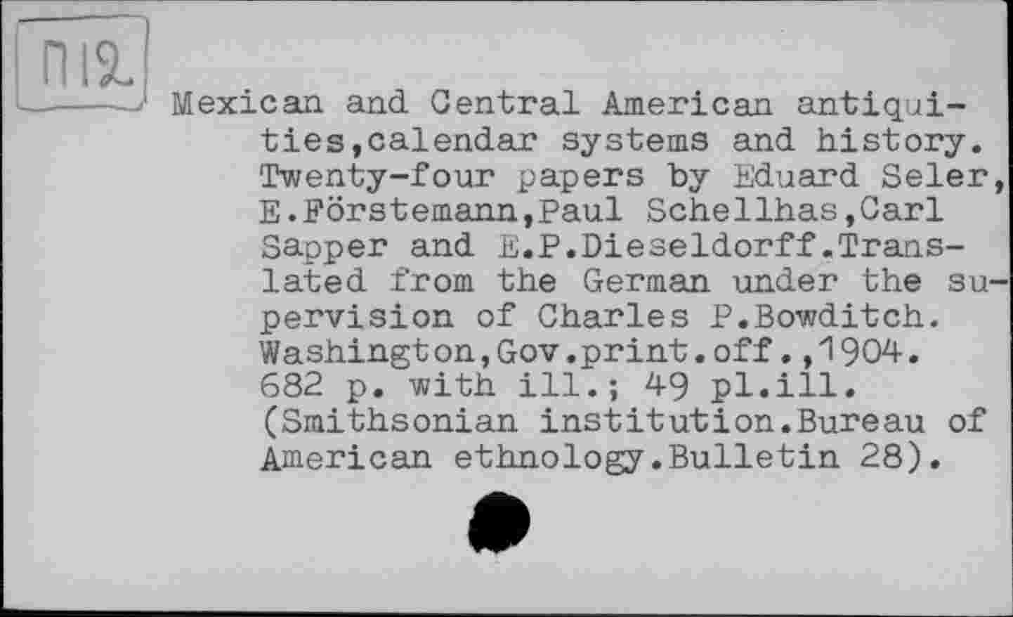 ﻿ПІ%
Mexican and Central American antiquities »calendar systems and history. Twenty-four papers by Eduard Seler, E.Förstemann,Paul Schellhas,Carl Sapper and E.P.Dieseldorff.Translated from the German under the supervision of Charles P.Bowditch. Washing!on,Gov.print.off.,1904. 682 p. with ill.; 49 pl.ill. (Smithsonian institutіon.Bureau of American ethnology.Bulletin 28).